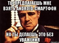 ты предлагаешь мне взять android-смартфон но ты делаешь это без уважения