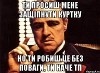 ти просиш мене защіпнути куртку но ти робиш це без поваги, ти наче тп