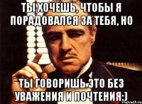 ты хочешь, чтобы я порадовался за тебя, но ты говоришь это без уважения и почтения:)