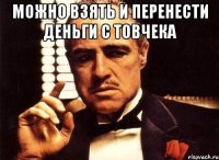 можно взять и перенести деньги с товчека 