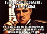 ты просишь добавить меня в друзья, но ты делаешь это без уважения, ты до этого момента даже не называл меня своим другом. p.s. даг