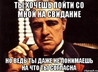 ты хочешь пойти со мной на свидание но ведь ты даже не понимаешь на что ты согласна