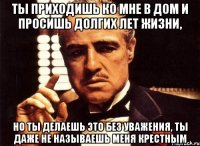 ты приходишь ко мне в дом и просишь долгих лет жизни, но ты делаешь это без уважения, ты даже не называешь меня крестным