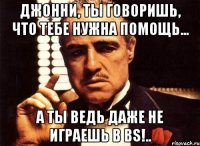 джонни, ты говоришь, что тебе нужна помощь... а ты ведь даже не играешь в bs!..