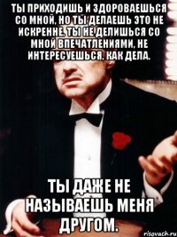 ты приходишь и здороваешься со мной, но ты делаешь это не искренне. ты не делишься со мной впечатлениями, не интересуешься, как дела. ты даже не называешь меня другом.