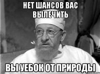 нет шансов вас вылечить вы уебок от природы