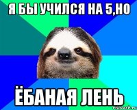 я бы учился на 5,но ёбаная лень