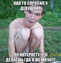 как то спросил у девушки... по интернету,что делаешь7да я же мачо!!!