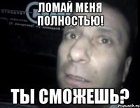 ломай меня полностью! ты сможешь?