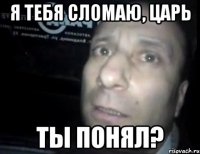 я тебя сломаю, царь ты понял?