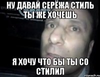 ну давай серёжа стиль ты же хочешь я хочу что бы ты со стилил