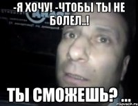 -я хочу! -чтобы ты не болел..! ты сможешь? ...