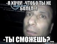 -я хочу! -чтобо ты не болел...! -ты сможешь?...