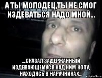 а ты молодец,ты не смог издеваться надо мной... ...сказал задержанный издевающемуся над ним копу, находясь в наручниках...