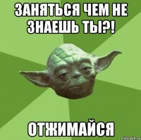 заняться чем не знаешь ты?! отжимайся