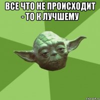 все что не происходит - то к лучшему 