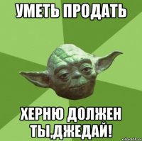 уметь продать херню должен ты,джедай!