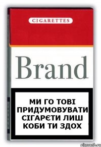 ми го тові придумовувати сігарєти лиш коби ти здох