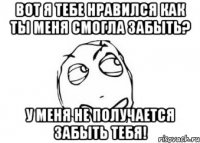 вот я тебе нравился как ты меня смогла забыть? у меня не получается забыть тебя!