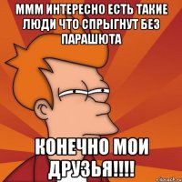 ммм интересно есть такие люди что спрыгнут без парашюта конечно мои друзья!!!