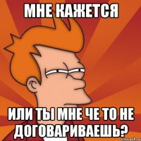 мне кажется или ты мне че то не договариваешь?