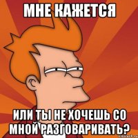 мне кажется или ты не хочешь со мной разговаривать?