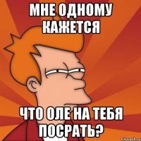 мне одному кажется что оле на тебя посрать?