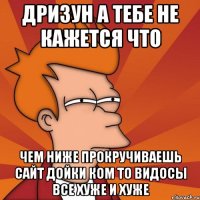 дризун а тебе не кажется что чем ниже прокручиваешь сайт дойки ком то видосы все хуже и хуже