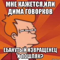 мне кажется,или дима говорков ебанутый извращенец и пошляк?