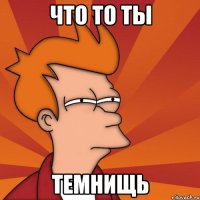 что то ты темнищь