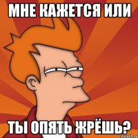 мне кажется или ты опять жрёшь?