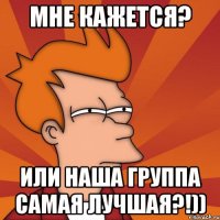 мне кажется? или наша группа самая лучшая?!))