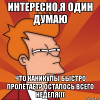 интересно,я один думаю что каникулы быстро пролетает? осталось всего неделя(((