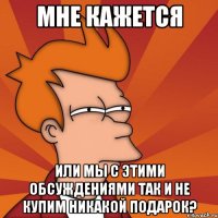 мне кажется или мы с этими обсуждениями так и не купим никакой подарок?