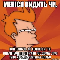 меніся видить чи, кой кажуть по телікови "не питайтеся повторити ісе дома",нас тупо хочуть узяти на слабо