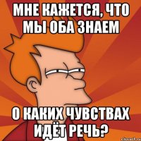 мне кажется, что мы оба знаем о каких чувствах идёт речь?