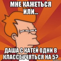 мне кажеться или... даша с катей одни в классе учяться на 5?