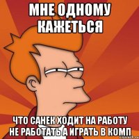 мне одному кажеться что санек ходит на работу не работать а играть в комп