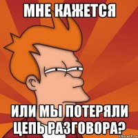 мне кажется или мы потеряли цепь разговора?