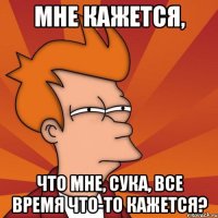 мне кажется, что мне, сука, все время что-то кажется?