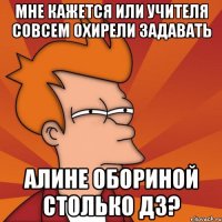 мне кажется или учителя совсем охирели задавать алине обориной столько дз?