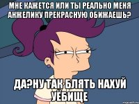 мне кажется или ты реально меня анжелику прекрасную обижаешь? да?ну так блять нахуй уёбище