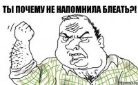 ты почему не напомнила БЛЕАТЬ?!