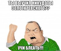 ты выучил никудоты золотаревского?? учи блеать!!!