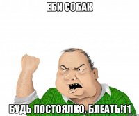 еби собак будь постоялко, блеать!11