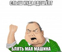 слыш куда едеш.ёпт блять мая машина