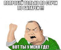 попробуй только по стучи по батареи !!! вот ты у меня где!