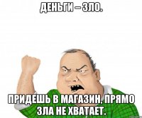 деньги – зло. придешь в магазин, прямо зла не хватает.