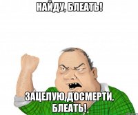 найду, блеать! зацелую досмерти, блеать!