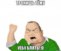 тронишь тёму уебу блять!;d